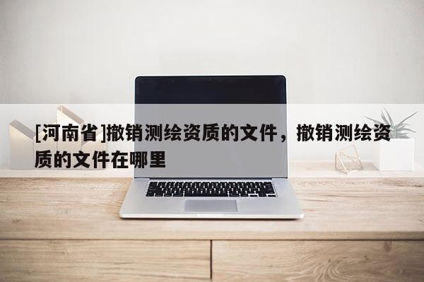 [河南省]撤銷測繪資質(zhì)的文件，撤銷測繪資質(zhì)的文件在哪里