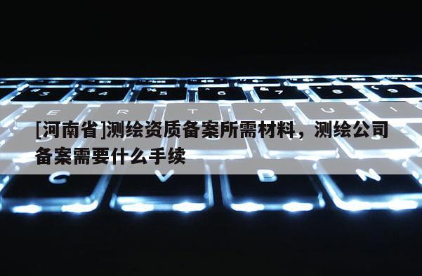 [河南省]測繪資質備案所需材料，測繪公司備案需要什么手續