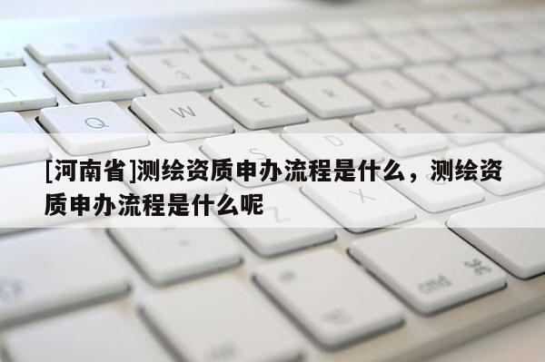 [河南省]測繪資質申辦流程是什么，測繪資質申辦流程是什么呢