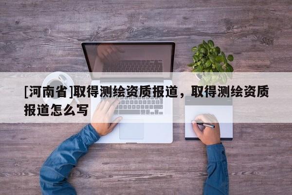 [河南省]取得測繪資質報道，取得測繪資質報道怎么寫