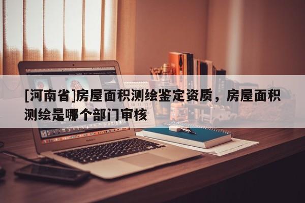 [河南省]房屋面積測繪鑒定資質(zhì)，房屋面積測繪是哪個部門審核