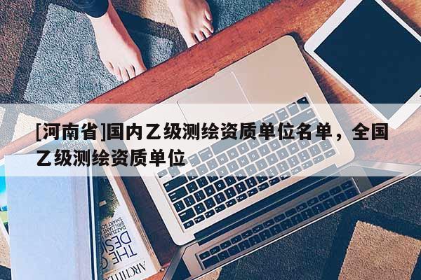 [河南省]國內乙級測繪資質單位名單，全國乙級測繪資質單位