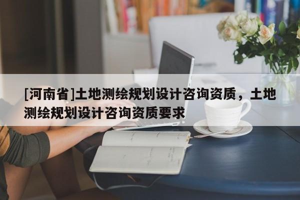 [河南省]土地測繪規劃設計咨詢資質，土地測繪規劃設計咨詢資質要求