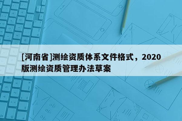 [河南省]測繪資質(zhì)體系文件格式，2020版測繪資質(zhì)管理辦法草案