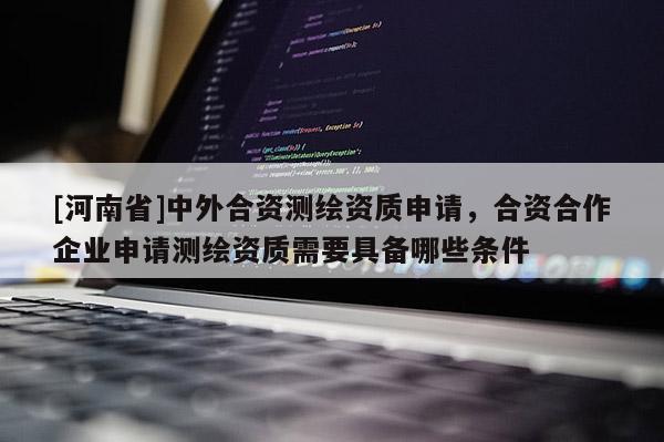 [河南省]中外合資測繪資質申請，合資合作企業申請測繪資質需要具備哪些條件