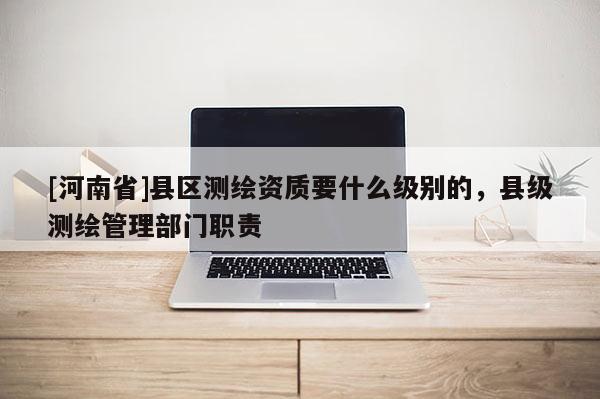 [河南省]縣區測繪資質要什么級別的，縣級測繪管理部門職責