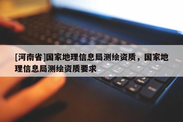 [河南省]國家地理信息局測繪資質，國家地理信息局測繪資質要求