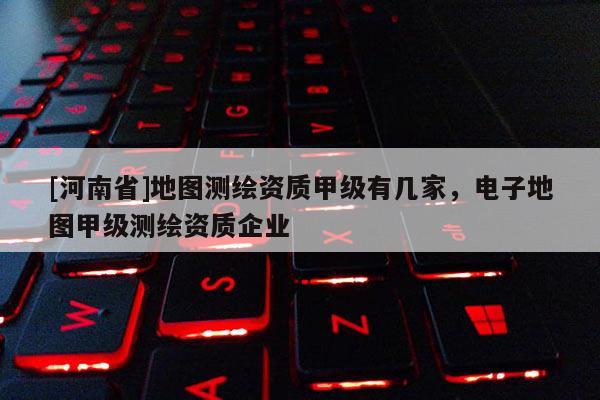 [河南省]地圖測繪資質甲級有幾家，電子地圖甲級測繪資質企業