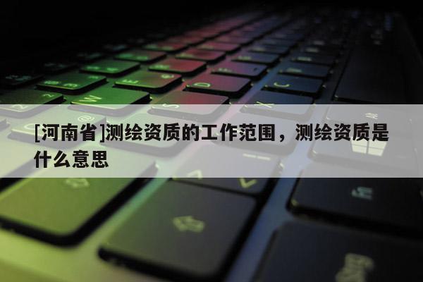 [河南省]測繪資質的工作范圍，測繪資質是什么意思