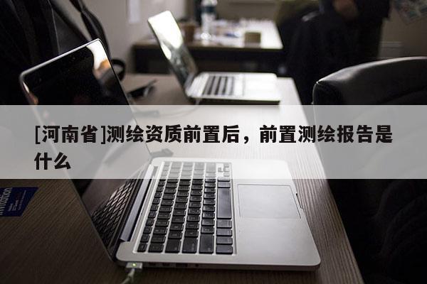 [河南省]測繪資質前置后，前置測繪報告是什么