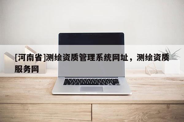 [河南省]測繪資質管理系統(tǒng)網址，測繪資質服務網