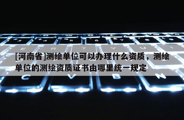 [河南省]測繪單位可以辦理什么資質(zhì)，測繪單位的測繪資質(zhì)證書由哪里統(tǒng)一規(guī)定