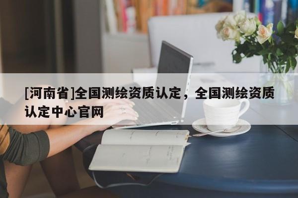 [河南省]全國測繪資質認定，全國測繪資質認定中心官網