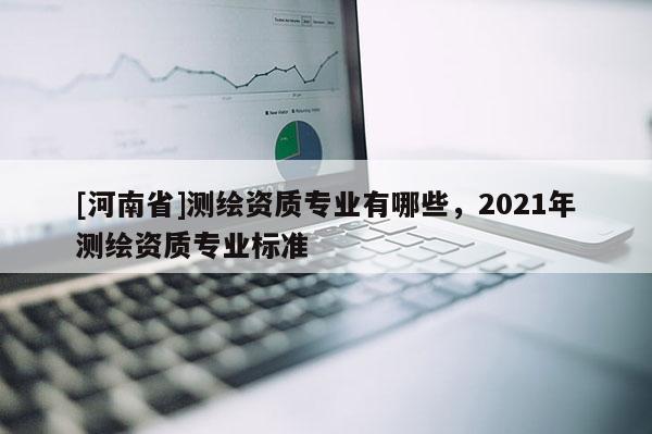 [河南省]測繪資質專業有哪些，2021年測繪資質專業標準