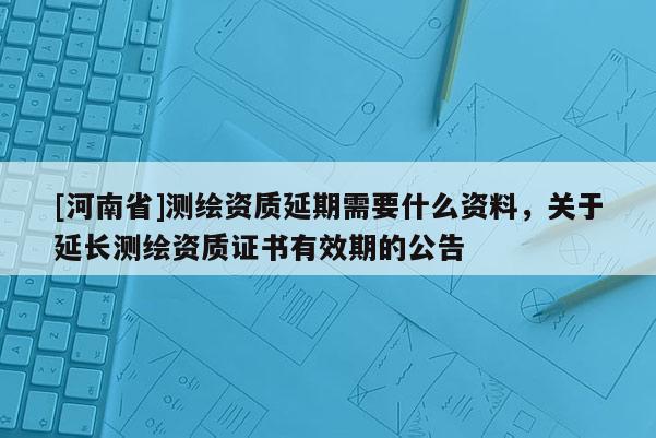 [河南省]測繪資質延期需要什么資料，關于延長測繪資質證書有效期的公告