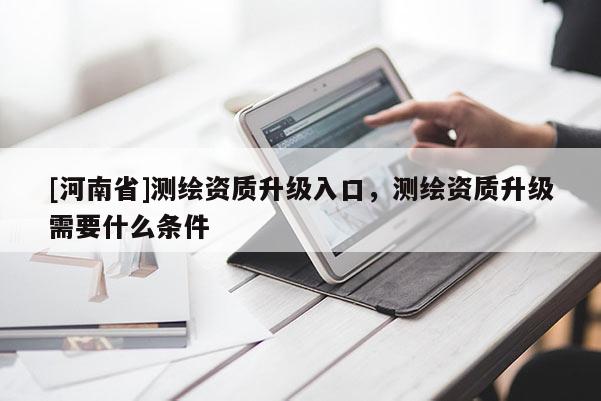 [河南省]測繪資質升級入口，測繪資質升級需要什么條件