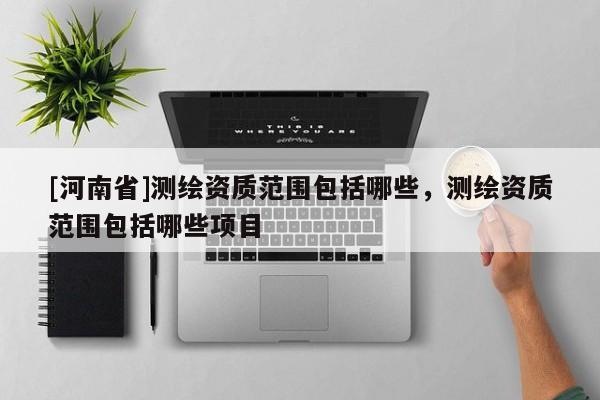 [河南省]測(cè)繪資質(zhì)范圍包括哪些，測(cè)繪資質(zhì)范圍包括哪些項(xiàng)目