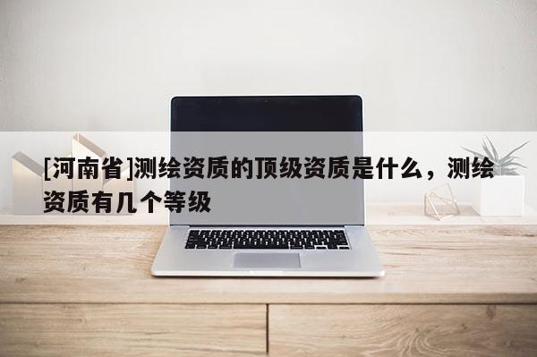 [河南省]測繪資質的頂級資質是什么，測繪資質有幾個等級