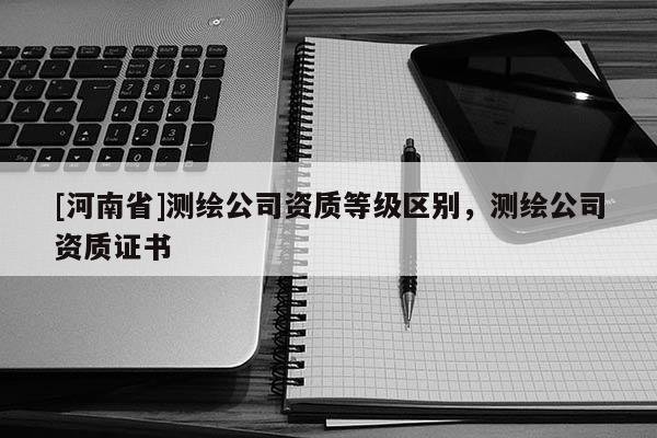 [河南省]測繪公司資質等級區別，測繪公司資質證書