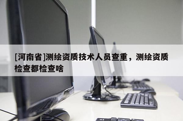[河南省]測繪資質技術人員查重，測繪資質檢查都檢查啥