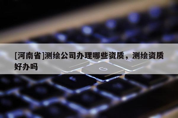 [河南省]測繪公司辦理哪些資質，測繪資質好辦嗎