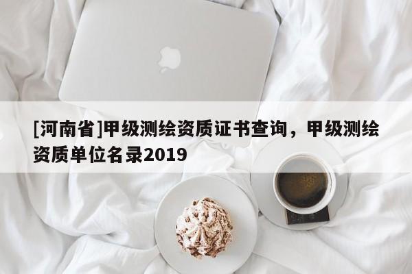 [河南省]甲級測繪資質證書查詢，甲級測繪資質單位名錄2019