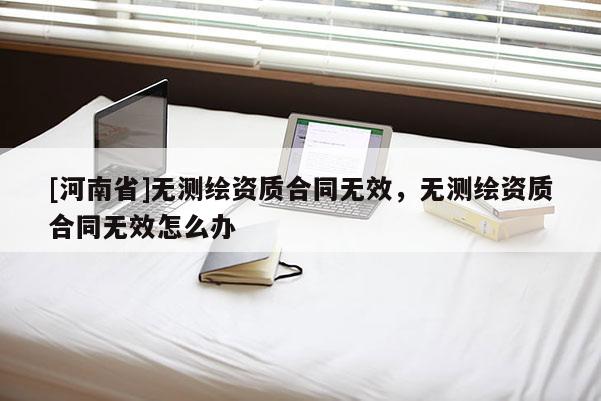 [河南省]無測繪資質(zhì)合同無效，無測繪資質(zhì)合同無效怎么辦
