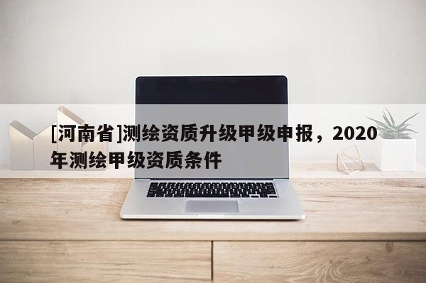 [河南省]測繪資質升級甲級申報，2020年測繪甲級資質條件