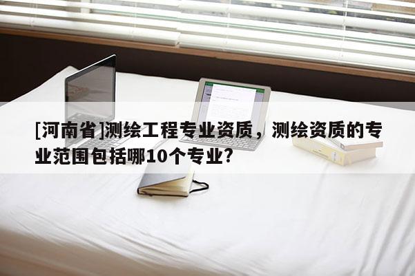 [河南省]測(cè)繪工程專(zhuān)業(yè)資質(zhì)，測(cè)繪資質(zhì)的專(zhuān)業(yè)范圍包括哪10個(gè)專(zhuān)業(yè)?