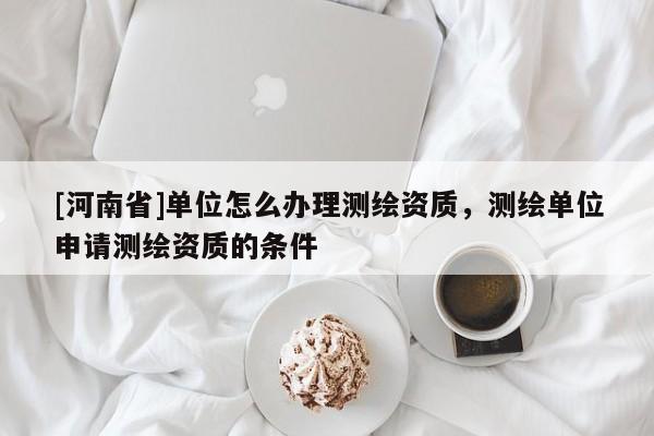 [河南省]單位怎么辦理測繪資質，測繪單位申請測繪資質的條件