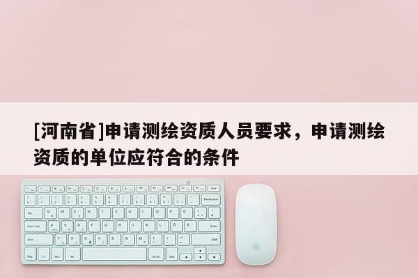 [河南省]申請(qǐng)測(cè)繪資質(zhì)人員要求，申請(qǐng)測(cè)繪資質(zhì)的單位應(yīng)符合的條件