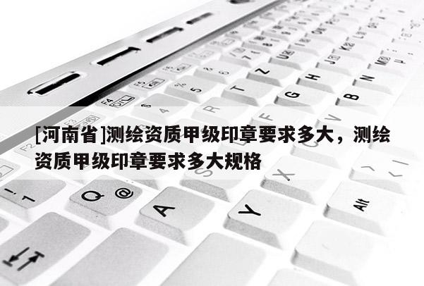 [河南省]測繪資質甲級印章要求多大，測繪資質甲級印章要求多大規格