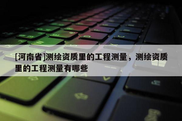 [河南省]測繪資質里的工程測量，測繪資質里的工程測量有哪些