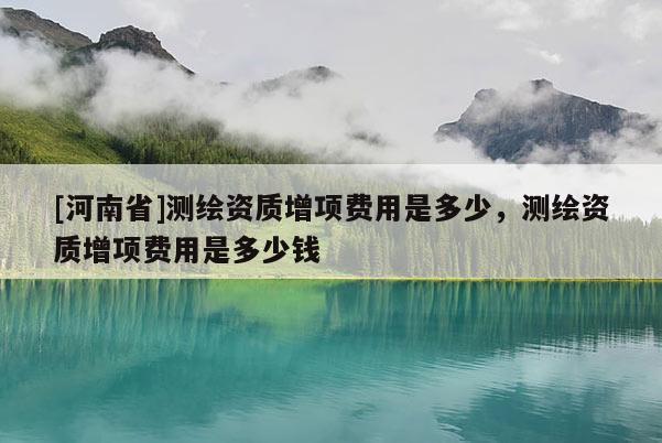 [河南省]測繪資質增項費用是多少，測繪資質增項費用是多少錢