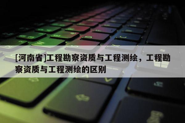 [河南省]工程勘察資質(zhì)與工程測(cè)繪，工程勘察資質(zhì)與工程測(cè)繪的區(qū)別