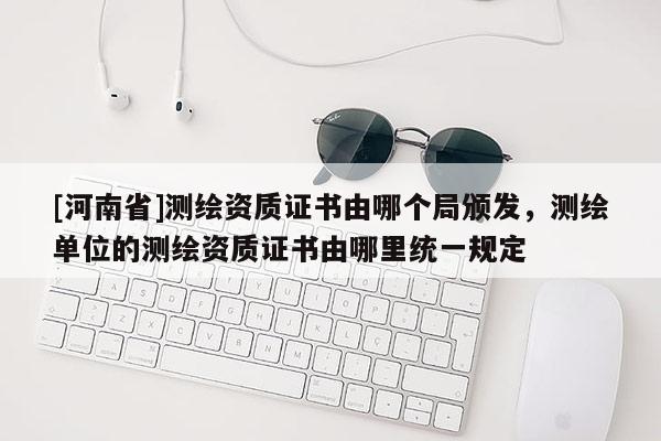 [河南省]測繪資質證書由哪個局頒發，測繪單位的測繪資質證書由哪里統一規定