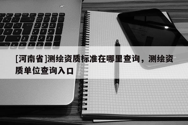 [河南省]測繪資質標準在哪里查詢，測繪資質單位查詢入口