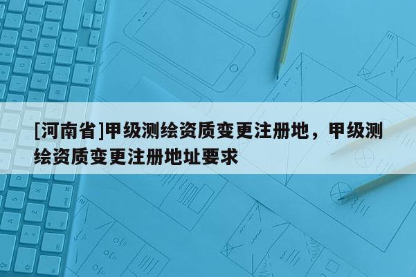 [河南省]甲級測繪資質變更注冊地，甲級測繪資質變更注冊地址要求