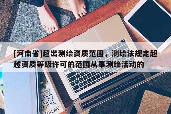 [河南省]超出測繪資質范圍，測繪法規定超越資質等級許可的范圍從事測繪活動的