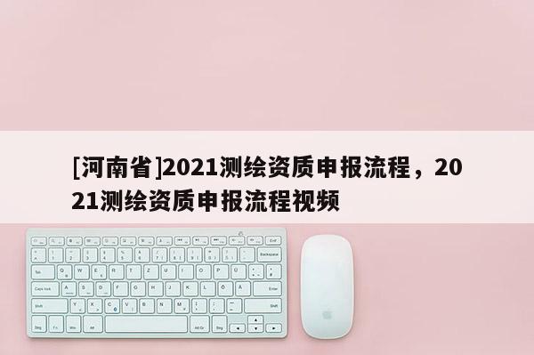 [河南省]2021測繪資質申報流程，2021測繪資質申報流程視頻