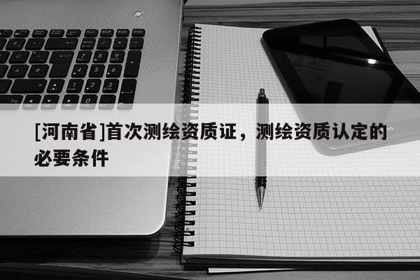 [河南省]首次測繪資質(zhì)證，測繪資質(zhì)認(rèn)定的必要條件