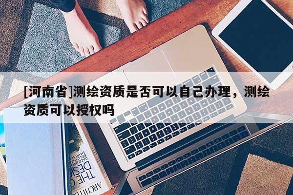 [河南省]測繪資質是否可以自己辦理，測繪資質可以授權嗎