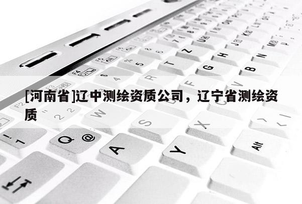 [河南省]遼中測繪資質(zhì)公司，遼寧省測繪資質(zhì)