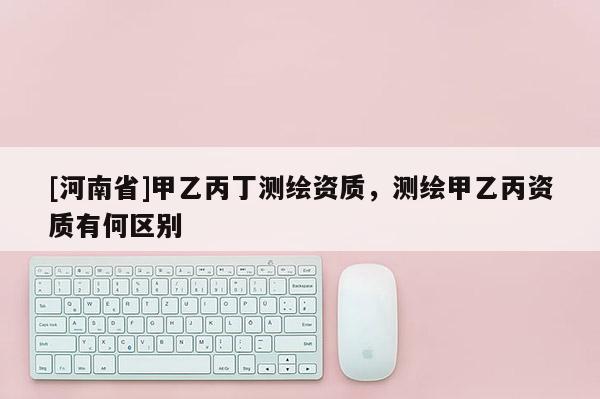 [河南省]甲乙丙丁測繪資質，測繪甲乙丙資質有何區別