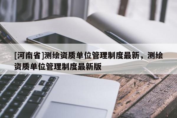 [河南省]測繪資質單位管理制度最新，測繪資質單位管理制度最新版