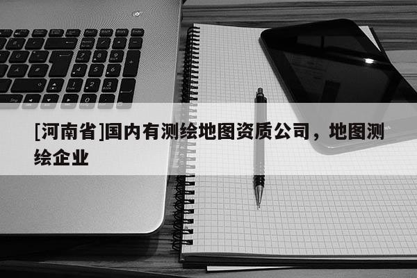 [河南省]國內有測繪地圖資質公司，地圖測繪企業