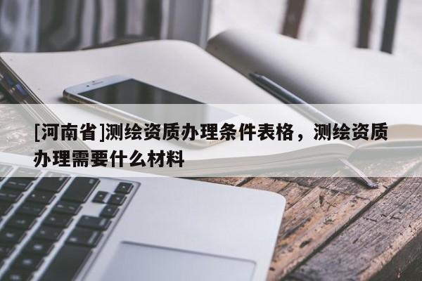 [河南省]測繪資質辦理條件表格，測繪資質辦理需要什么材料