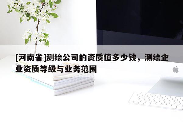 [河南省]測繪公司的資質(zhì)值多少錢，測繪企業(yè)資質(zhì)等級與業(yè)務(wù)范圍