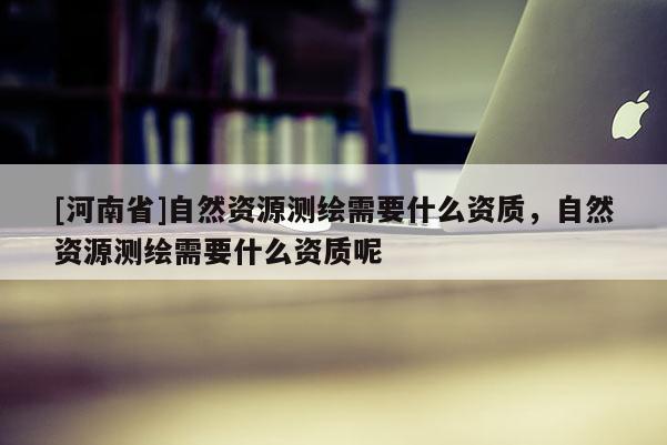[河南省]自然資源測繪需要什么資質，自然資源測繪需要什么資質呢
