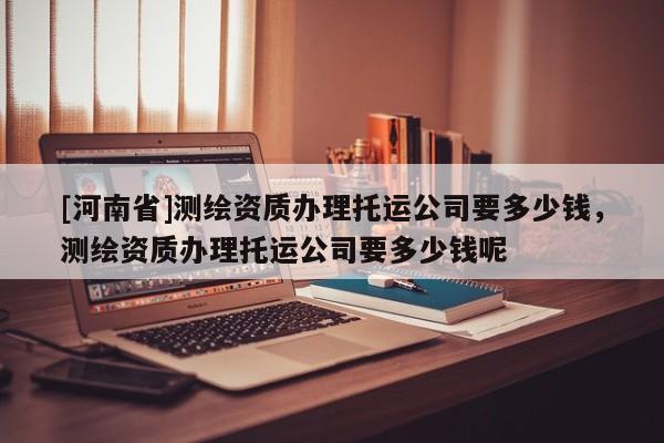 [河南省]測繪資質辦理托運公司要多少錢，測繪資質辦理托運公司要多少錢呢